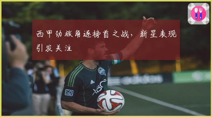 西甲劲旅角逐榜首之战，新星表现引发关注