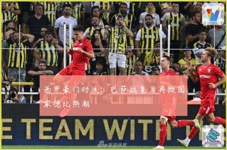 西甲豪门对决：巴萨战皇马再掀国家德比热潮