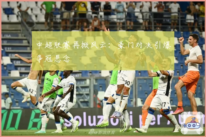 中超联赛再掀风云：豪门对决引爆争冠悬念