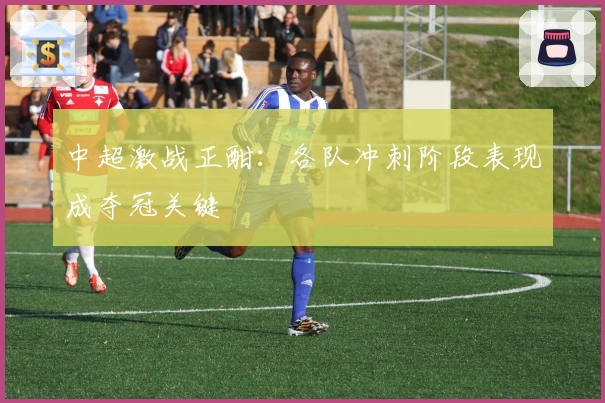 中超激战正酣：各队冲刺阶段表现成夺冠关键