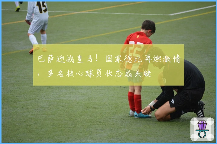 巴萨迎战皇马！国家德比再燃激情，多名核心球员状态成关键